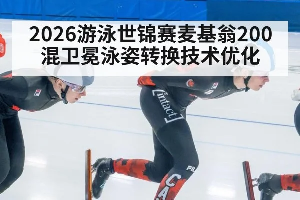 2026游泳世锦赛麦基翁200混卫冕泳姿转换技术优化