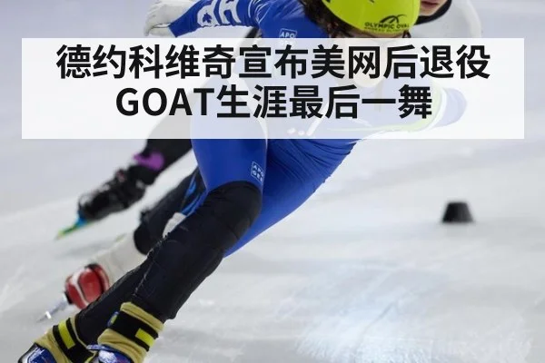 德约科维奇宣布美网后退役 GOAT生涯最后一舞