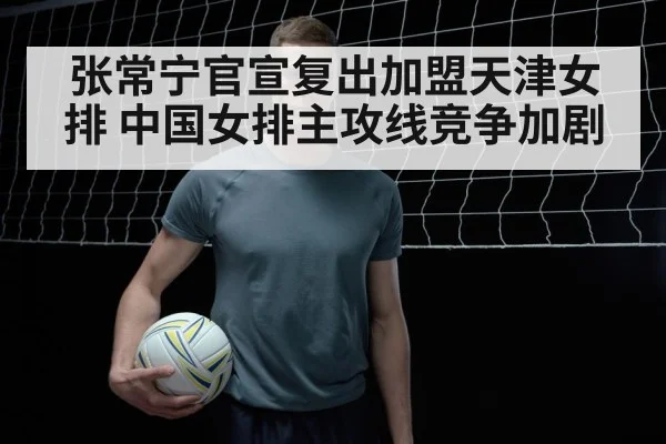 张常宁官宣复出加盟天津女排 中国女排主攻线竞争加剧