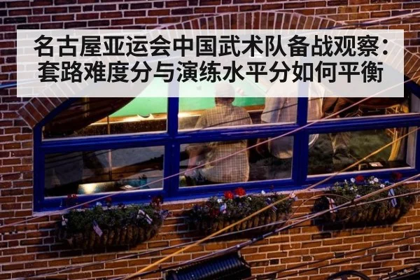 名古屋亚运会中国武术队备战观察：套路难度分与演练水平分如何平衡