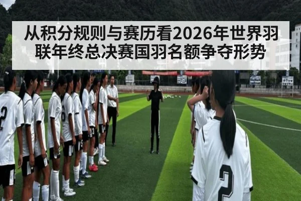 从积分规则与赛历看2026年世界羽联年终总决赛国羽名额争夺形势
