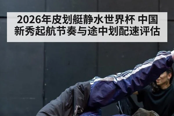 2026年皮划艇静水世界杯 中国新秀起航节奏与途中划配速评估