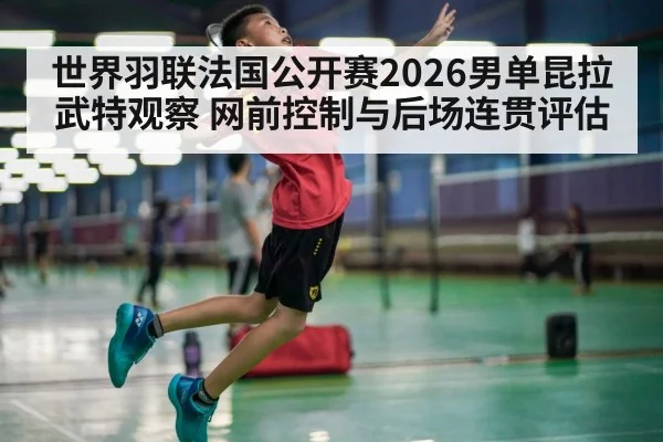 世界羽联法国公开赛2026男单昆拉武特观察 网前控制与后场连贯评估